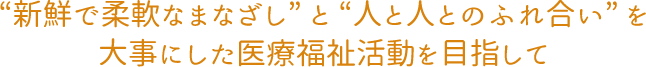 “新鮮で柔軟なまなざし” と “人と人とのふれ合い” を 大事にした医療福祉活動を目指して