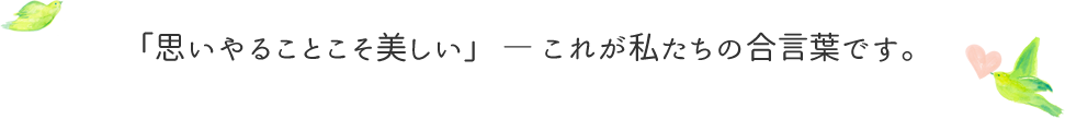 「思いやることこそ美しい」 ― これが私たちの合言葉です。