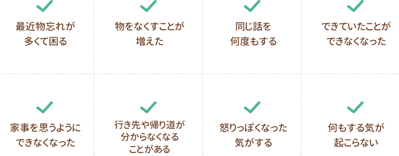 最近物忘れが多くて困る｜物をなくすことが増えた｜同じ話を何度もする｜できていたことができなくなった｜家事を思うようにできなくなった｜行き先や帰り道が分からなくなることがある｜怒りっぽくなった気がする｜何もする気が起こらない