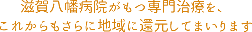 滋賀八幡病院がもつ専門治療を、 これからもさらに地域に還元してまいります