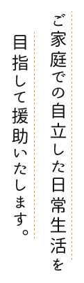 ご家庭での自立した日常生活を目指して援助いたします。