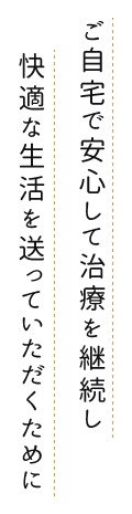 ご自宅で安心して治療を継続し快適な生活を送っていただくために