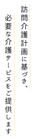 訪問介護計画に基づき、必要な介護サービスをご提供します