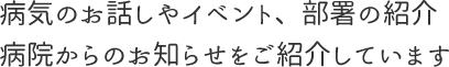 病気のお話しやイベント、部署の紹介、病院からのお知らせをご紹介しています