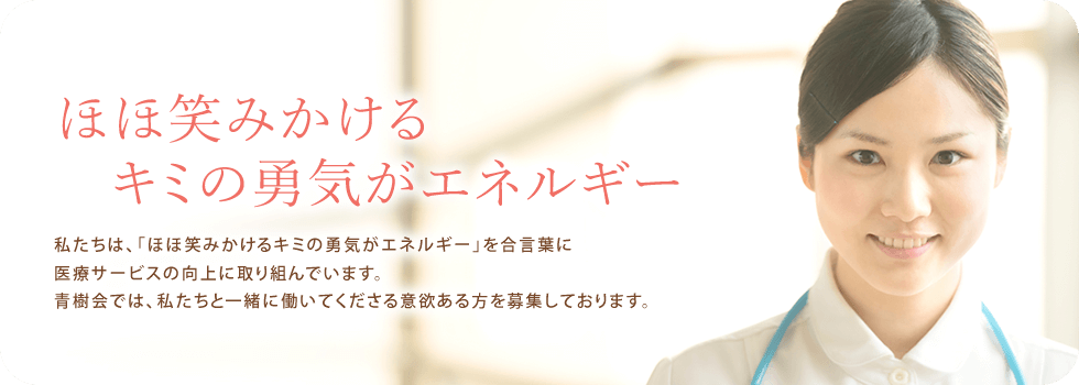 ほほ笑みかけるキミの勇気がエネルギー|私たちは、「ほほ笑みかけるキミの勇気がエネルギー」を合言葉に医療サービスの向上に取り組んでいます。青樹会では、私たちと一緒に働いてくださる意欲ある方を募集しております。